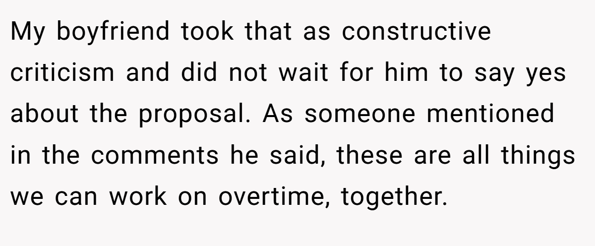 My boyfriend took that as constructive criticism and did not wait for him to say yes about the proposal. As someone mentioned in the comments he said, these are all things we can work on overtime, together.