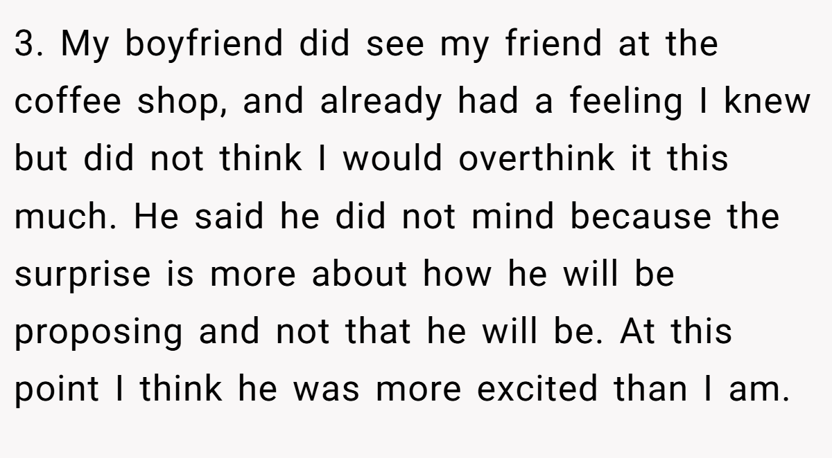 3. My boyfriend did see my friend at the coffee shop, and already had a feeling I knew but did not think I would overthink it this much. He said he did not mind because the surprise is more about how he will be proposing and not that he will be. At this point I think he was more excited than I am.