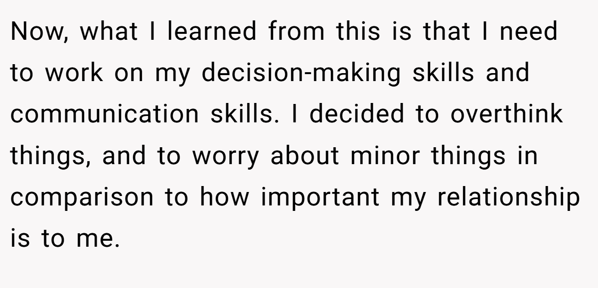 Now, what I learned from this is that I need to work on my decision-making skills and communication skills. I decided to overthink things, and to worry about minor things in comparison to how important my relationship is to me.