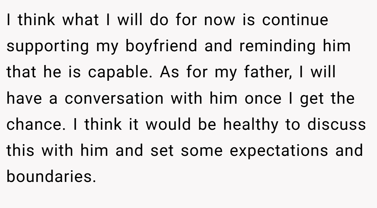 I think what I will do for now is continue supporting my boyfriend and reminding him that he is capable. As for my father, I will have a conversation with him once I get the chance. I think it would be healthy to discuss this with him and set some expectations and boundaries.