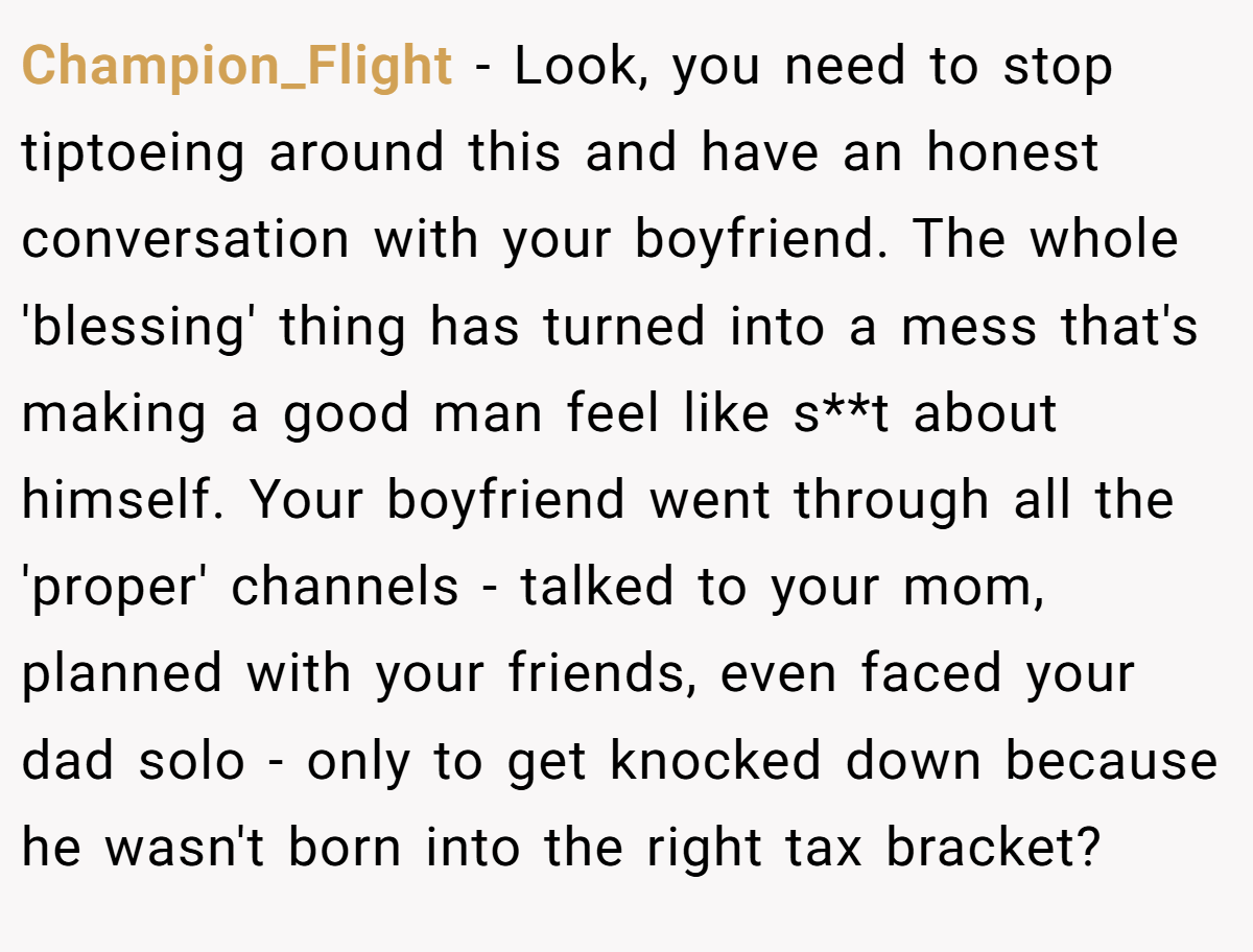 Champion_Flight − Look, you need to stop tiptoeing around this and have an honest conversation with your boyfriend. The whole 'blessing' thing has turned into a mess that's making a good man feel like s**t about himself. Your boyfriend went through all the 'proper' channels - talked to your mom, planned with your friends, even faced your dad solo - only to get knocked down because he wasn't born into the right tax bracket?