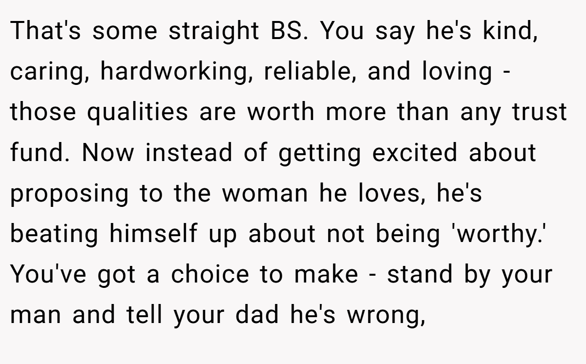 That's some straight BS. You say he's kind, caring, hardworking, reliable, and loving - those qualities are worth more than any trust fund. Now instead of getting excited about proposing to the woman he loves, he's beating himself up about not being 'worthy.' You've got a choice to make - stand by your man and tell your dad he's wrong,