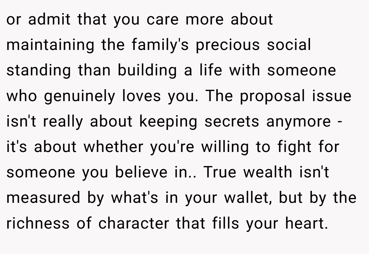 or admit that you care more about maintaining the family's precious social standing than building a life with someone who genuinely loves you. The proposal issue isn't really about keeping secrets anymore - it's about whether you're willing to fight for someone you believe in.. True wealth isn't measured by what's in your wallet, but by the richness of character that fills your heart.