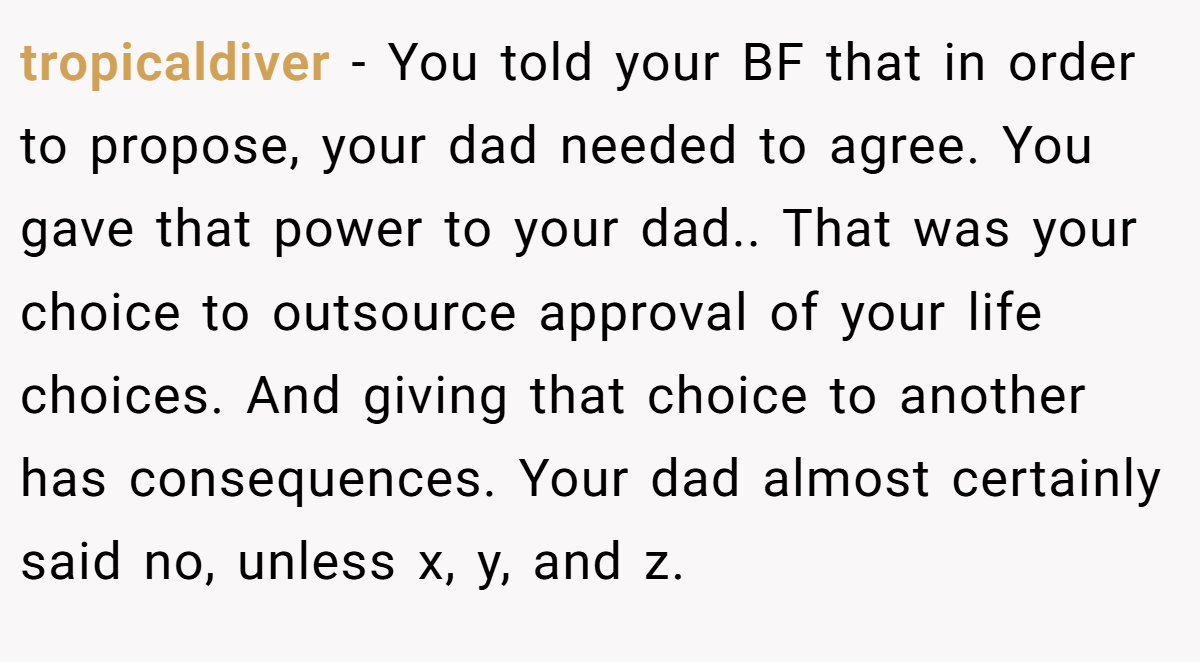 tropicaldiver − You told your BF that in order to propose, your dad needed to agree. You gave that power to your dad.. That was your choice to outsource approval of your life choices. And giving that choice to another has consequences. Your dad almost certainly said no, unless x, y, and z.