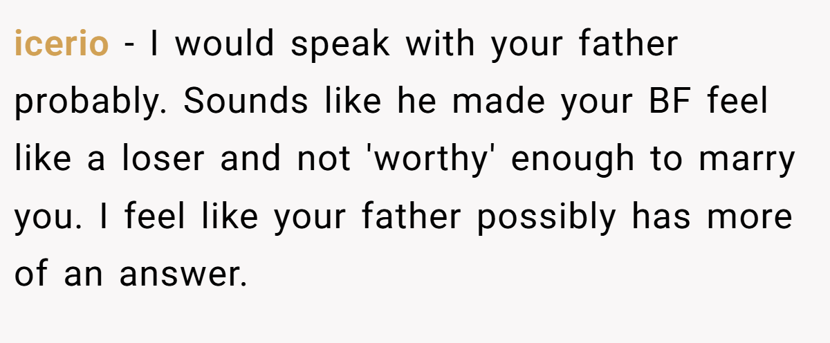 icerio − I would speak with your father probably. Sounds like he made your BF feel like a loser and not 'worthy' enough to marry you. I feel like your father possibly has more of an answer.
