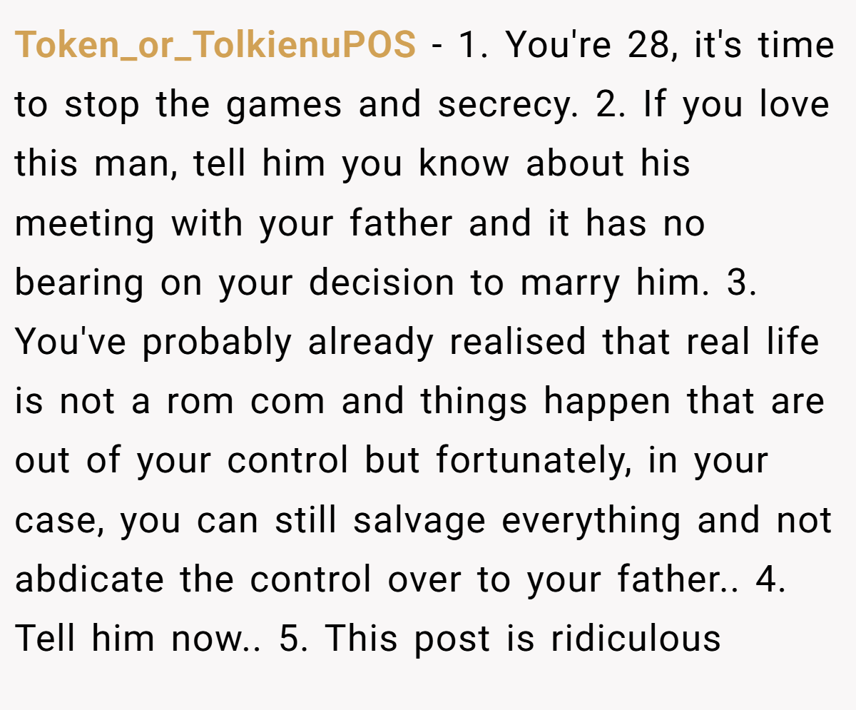Token_or_TolkienuPOS − 1. You're 28, it's time to stop the games and secrecy. 2. If you love this man, tell him you know about his meeting with your father and it has no bearing on your decision to marry him. 3. You've probably already realised that real life is not a rom com and things happen that are out of your control but fortunately, in your case, you can still salvage everything and not abdicate the control over to your father.. 4. Tell him now.. 5. This post is ridiculous