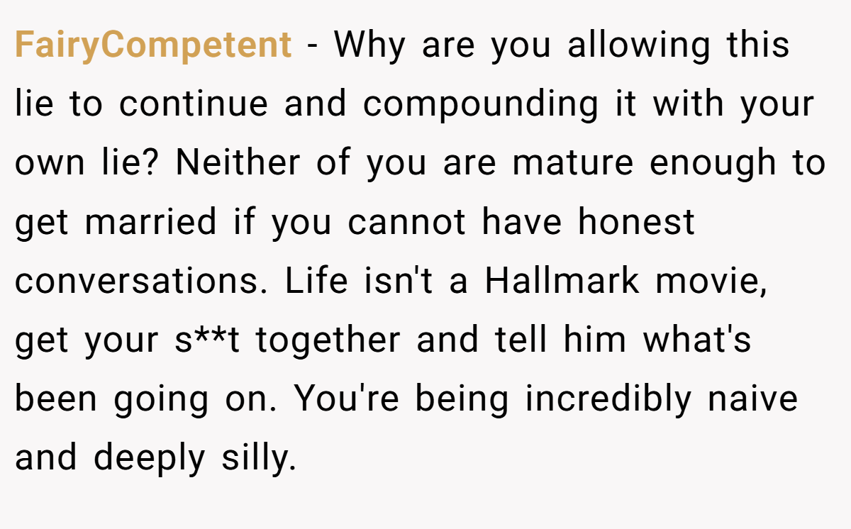FairyCompetent − Why are you allowing this lie to continue and compounding it with your own lie? Neither of you are mature enough to get married if you cannot have honest conversations. Life isn't a Hallmark movie, get your s**t together and tell him what's been going on. You're being incredibly naive and deeply silly. 