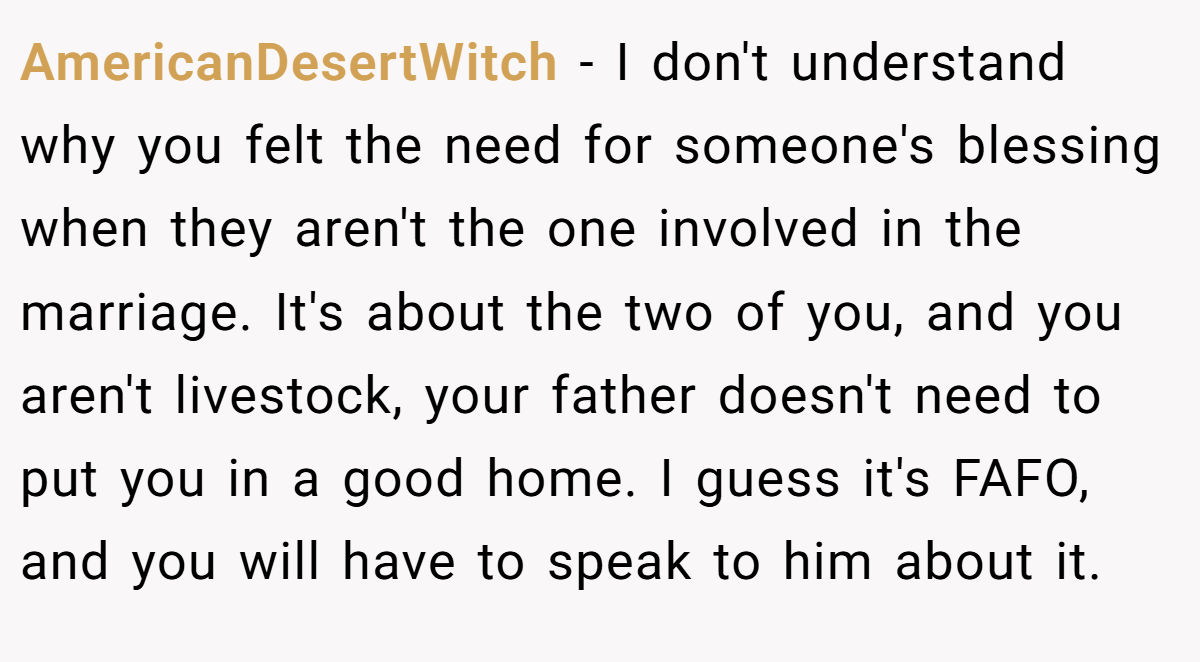 AmericanDesertWitch − I don't understand why you felt the need for someone's blessing when they aren't the one involved in the marriage. It's about the two of you, and you aren't livestock, your father doesn't need to put you in a good home. I guess it's FAFO, and you will have to speak to him about it.