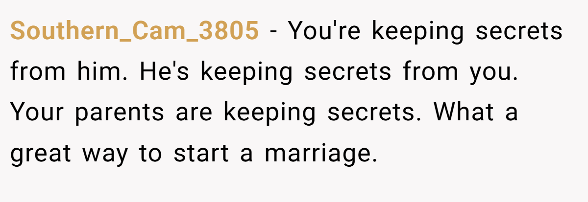 Southern_Cam_3805 − You're keeping secrets from him. He's keeping secrets from you. Your parents are keeping secrets. What a great way to start a marriage.