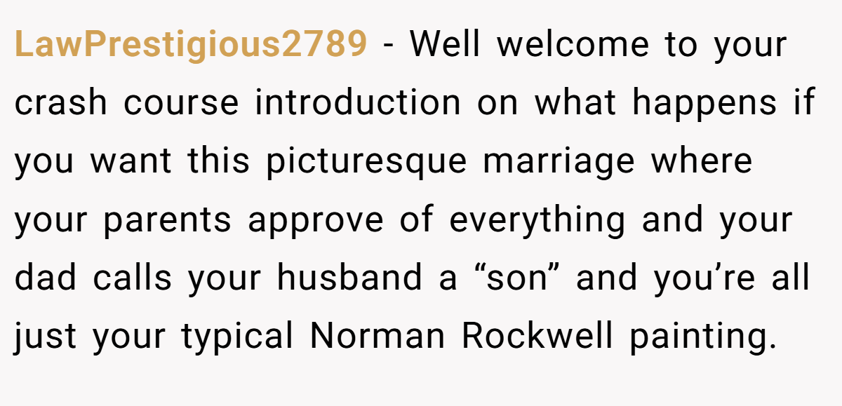 LawPrestigious2789 − Well welcome to your crash course introduction on what happens if you want this picturesque marriage where your parents approve of everything and your dad calls your husband a “son” and you’re all just your typical Norman Rockwell painting.