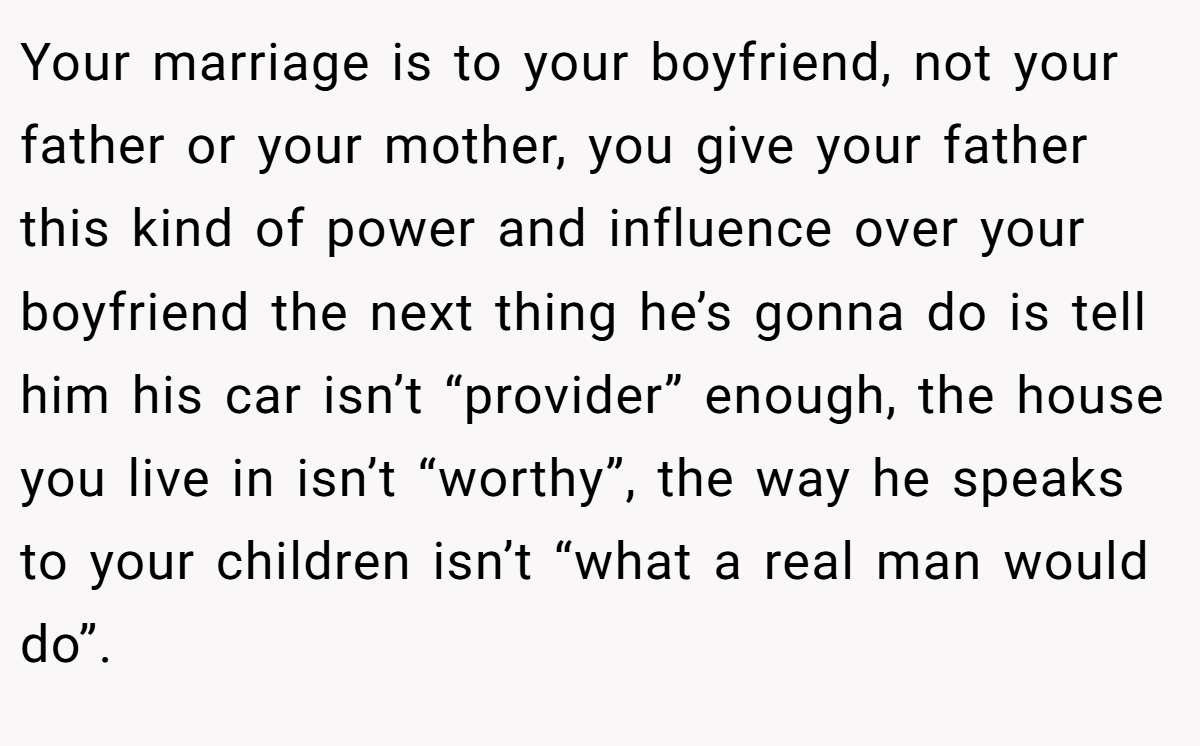 Your marriage is to your boyfriend, not your father or your mother, you give your father this kind of power and influence over your boyfriend the next thing he’s gonna do is tell him his car isn’t “provider” enough, the house you live in isn’t “worthy”, the way he speaks to your children isn’t “what a real man would do”.