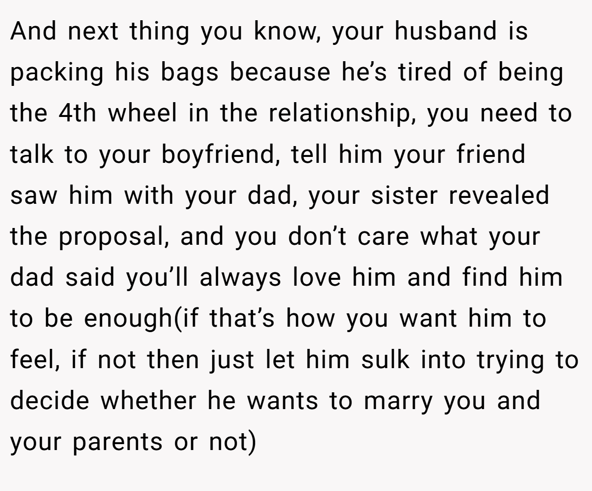 And next thing you know, your husband is packing his bags because he’s tired of being the 4th wheel in the relationship, you need to talk to your boyfriend, tell him your friend saw him with your dad, your sister revealed the proposal, and you don’t care what your dad said you’ll always love him and find him to be enough(if that’s how you want him to feel, if not then just let him sulk into trying to decide whether he wants to marry you and your parents or not)