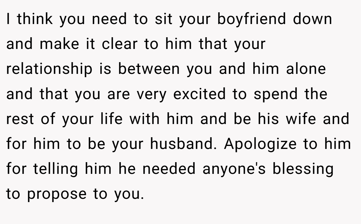 I think you need to sit your boyfriend down and make it clear to him that your relationship is between you and him alone and that you are very excited to spend the rest of your life with him and be his wife and for him to be your husband. Apologize to him for telling him he needed anyone's blessing to propose to you.
