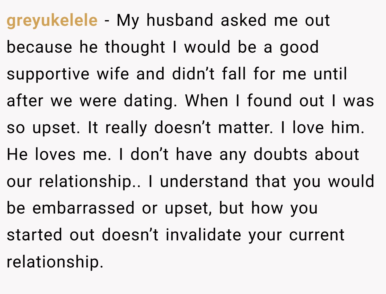 greyukelele − My husband asked me out because he thought I would be a good supportive wife and didn’t fall for me until after we were dating. When I found out I was so upset. It really doesn’t matter. I love him. He loves me. I don’t have any doubts about our relationship.. I understand that you would be embarrassed or upset, but how you started out doesn’t invalidate your current relationship.