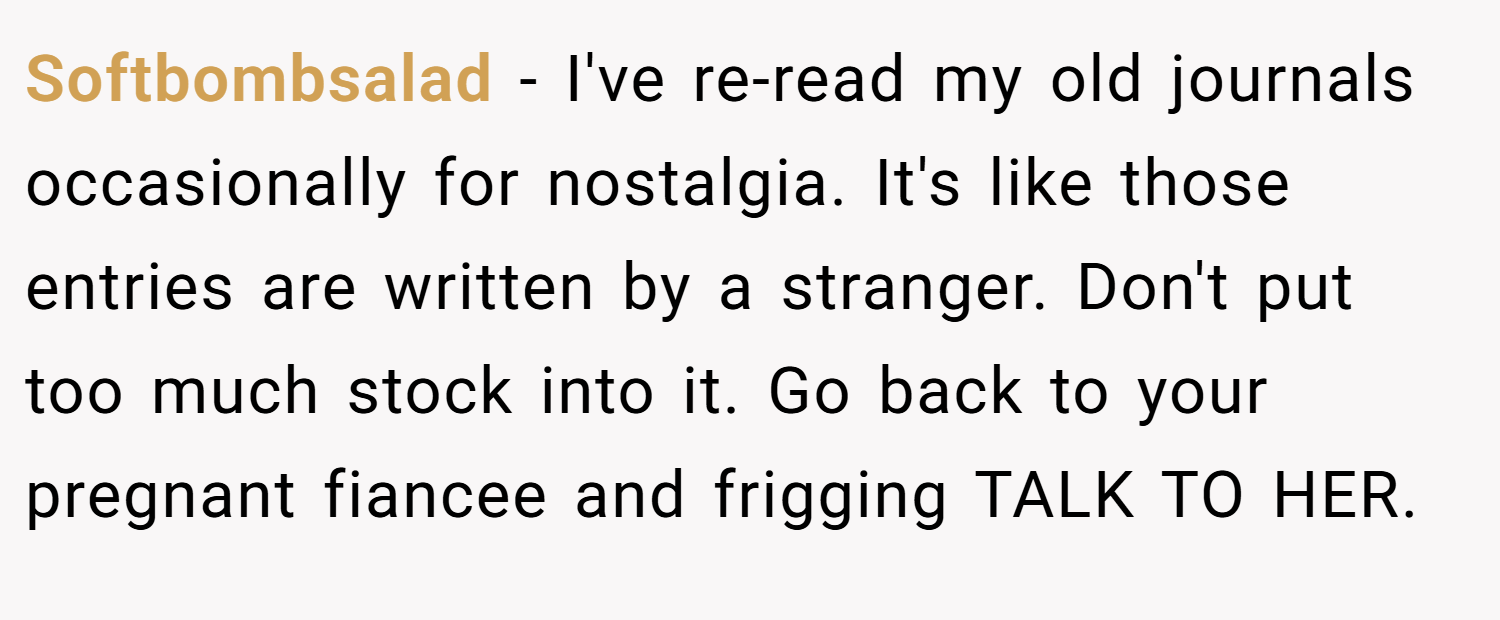 Softbombsalad − I've re-read my old journals occasionally for nostalgia. It's like those entries are written by a stranger. Don't put too much stock into it. Go back to your pregnant fiancee and frigging TALK TO HER.