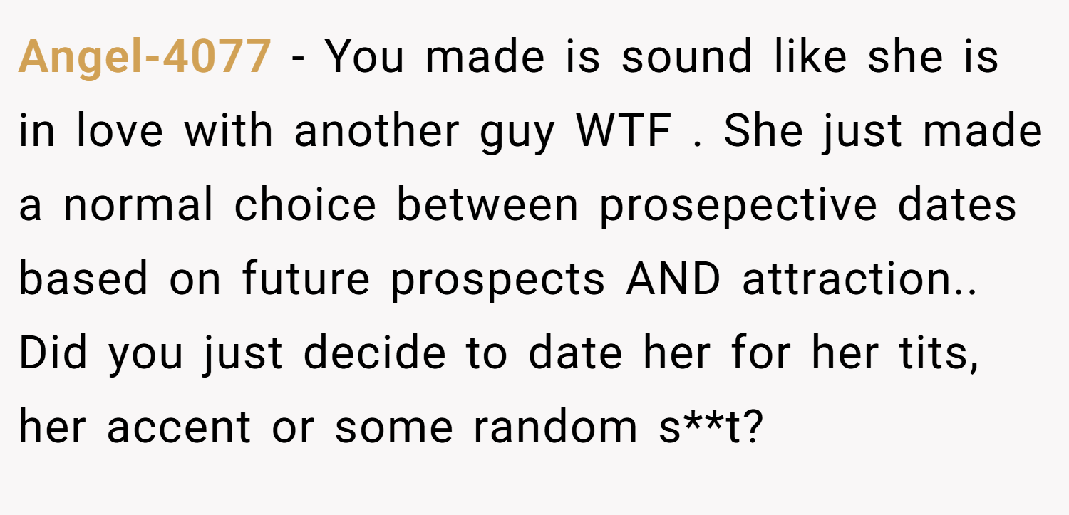 Angel-4077 − You made is sound like she is in love with another guy WTF . She just made a normal choice between prosepective dates based on future prospects AND attraction.. Did you just decide to date her for her tits, her accent or some random s**t?