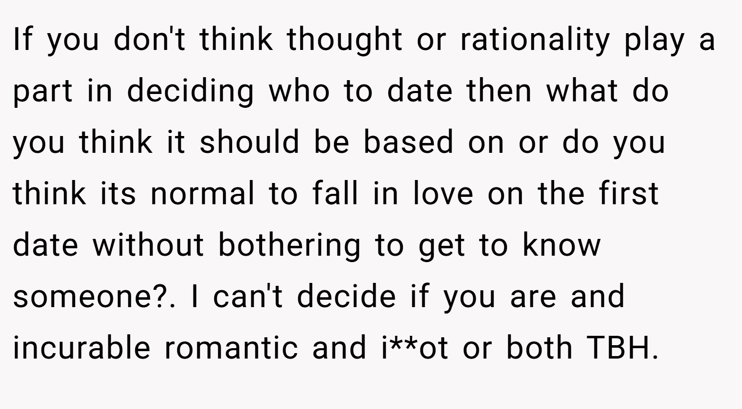 If you don't think thought or rationality play a part in deciding who to date then what do you think it should be based on or do you think its normal to fall in love on the first date without bothering to get to know someone?. I can't decide if you are and incurable romantic and i**ot or both TBH.