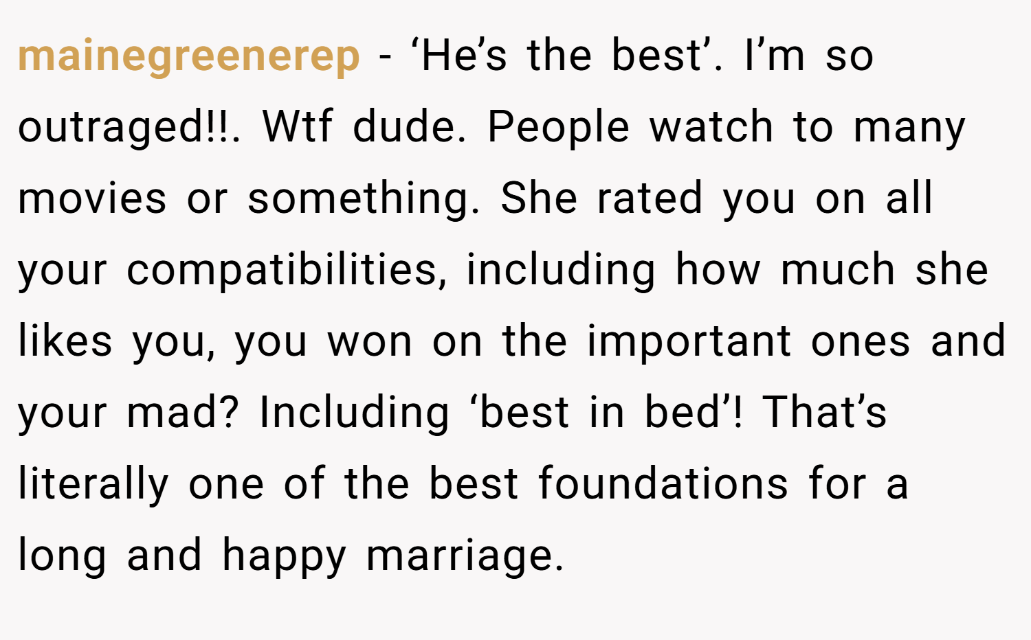 mainegreenerep − ‘He’s the best’. I’m so outraged!!. Wtf dude. People watch to many movies or something. She rated you on all your compatibilities, including how much she likes you, you won on the important ones and your mad? Including ‘best in bed’! That’s literally one of the best foundations for a long and happy marriage.