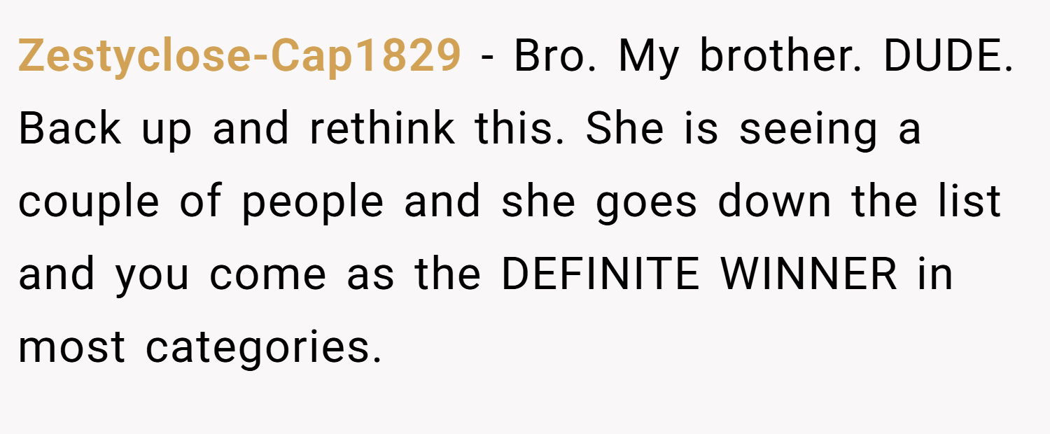 Zestyclose-Cap1829 − Bro. My brother. DUDE. Back up and rethink this. She is seeing a couple of people and she goes down the list and you come as the DEFINITE WINNER in most categories.