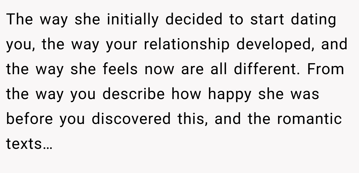 The way she initially decided to start dating you, the way your relationship developed, and the way she feels now are all different. From the way you describe how happy she was before you discovered this, and the romantic texts…