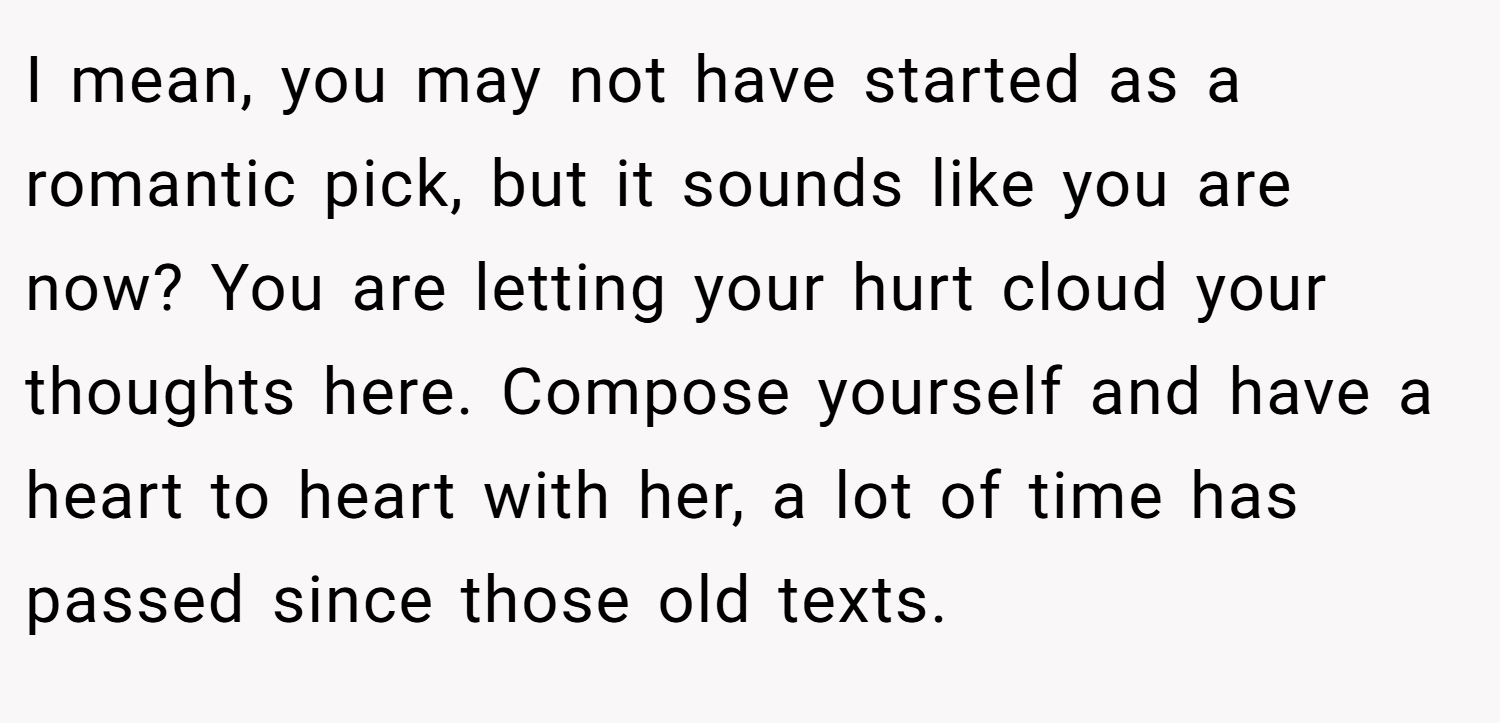 I mean, you may not have started as a romantic pick, but it sounds like you are now? You are letting your hurt cloud your thoughts here. Compose yourself and have a heart to heart with her, a lot of time has passed since those old texts.