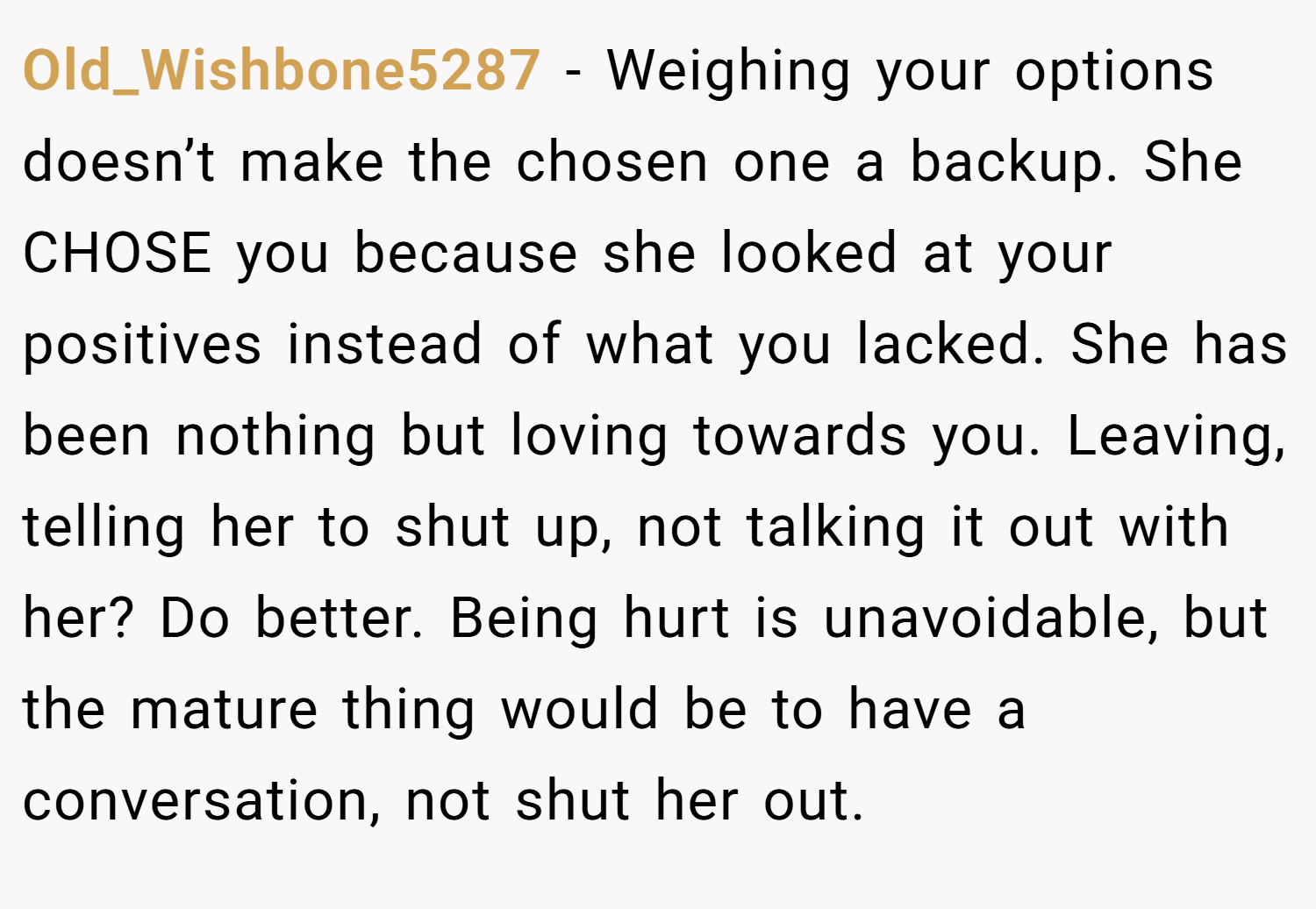 Old_Wishbone5287 − Weighing your options doesn’t make the chosen one a backup. She CHOSE you because she looked at your positives instead of what you lacked. She has been nothing but loving towards you. Leaving, telling her to shut up, not talking it out with her? Do better. Being hurt is unavoidable, but the mature thing would be to have a conversation, not shut her out.