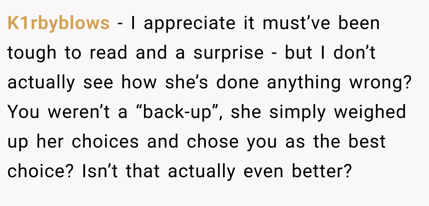 K1rbyblows − I appreciate it must’ve been tough to read and a surprise - but I don’t actually see how she’s done anything wrong? You weren’t a “back-up”, she simply weighed up her choices and chose you as the best choice? Isn’t that actually even better?