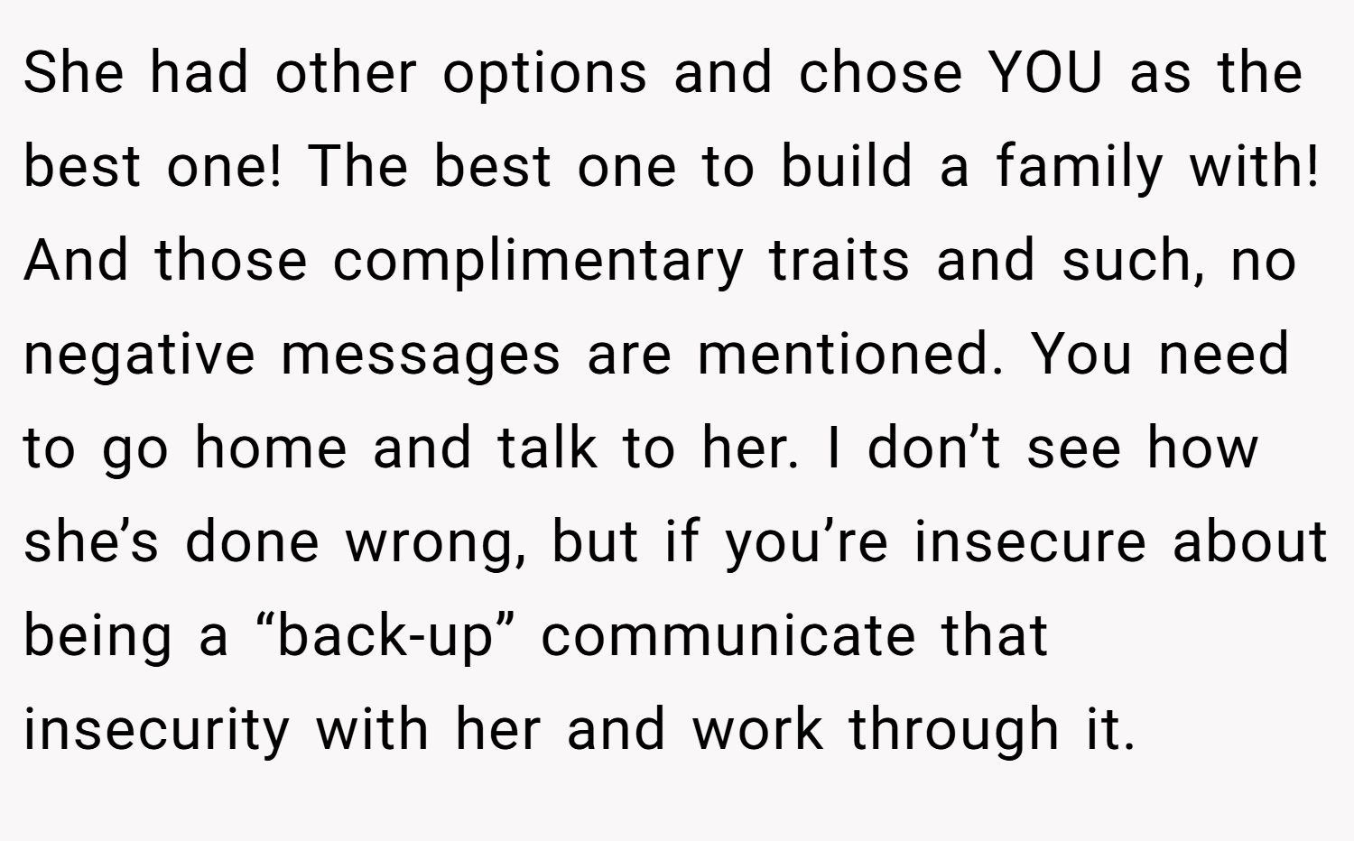 She had other options and chose YOU as the best one! The best one to build a family with! And those complimentary traits and such, no negative messages are mentioned. You need to go home and talk to her. I don’t see how she’s done wrong, but if you’re insecure about being a “back-up” communicate that insecurity with her and work through it.