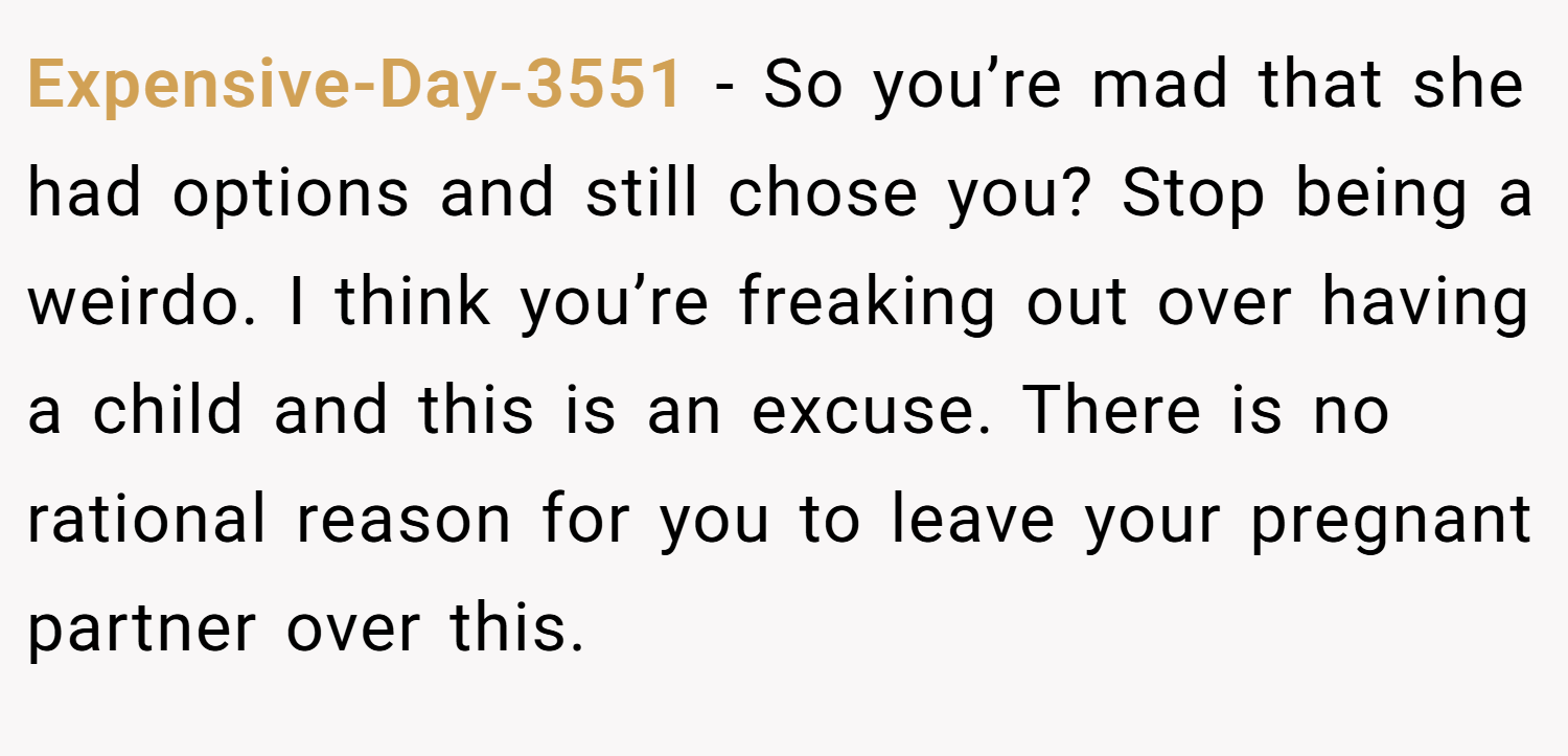 Expensive-Day-3551 − So you’re mad that she had options and still chose you? Stop being a weirdo. I think you’re freaking out over having a child and this is an excuse. There is no rational reason for you to leave your pregnant partner over this.
