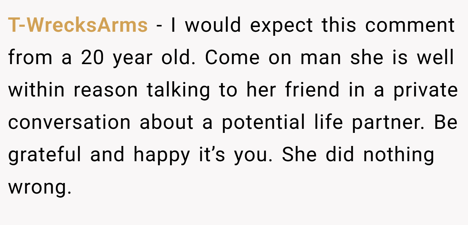 T-WrecksArms − I would expect this comment from a 20 year old. Come on man she is well within reason talking to her friend in a private conversation about a potential life partner. Be grateful and happy it’s you. She did nothing wrong.