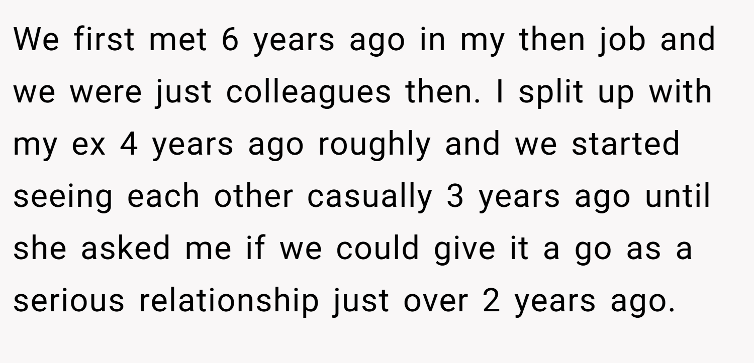 We first met 6 years ago in my then job and we were just colleagues then. I split up with my ex 4 years ago roughly and we started seeing each other casually 3 years ago until she asked me if we could give it a go as a serious relationship just over 2 years ago.