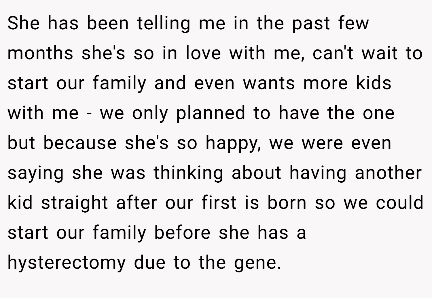 She has been telling me in the past few months she's so in love with me, can't wait to start our family and even wants more kids with me - we only planned to have the one but because she's so happy, we were even saying she was thinking about having another kid straight after our first is born so we could start our family before she has a hysterectomy due to the gene.