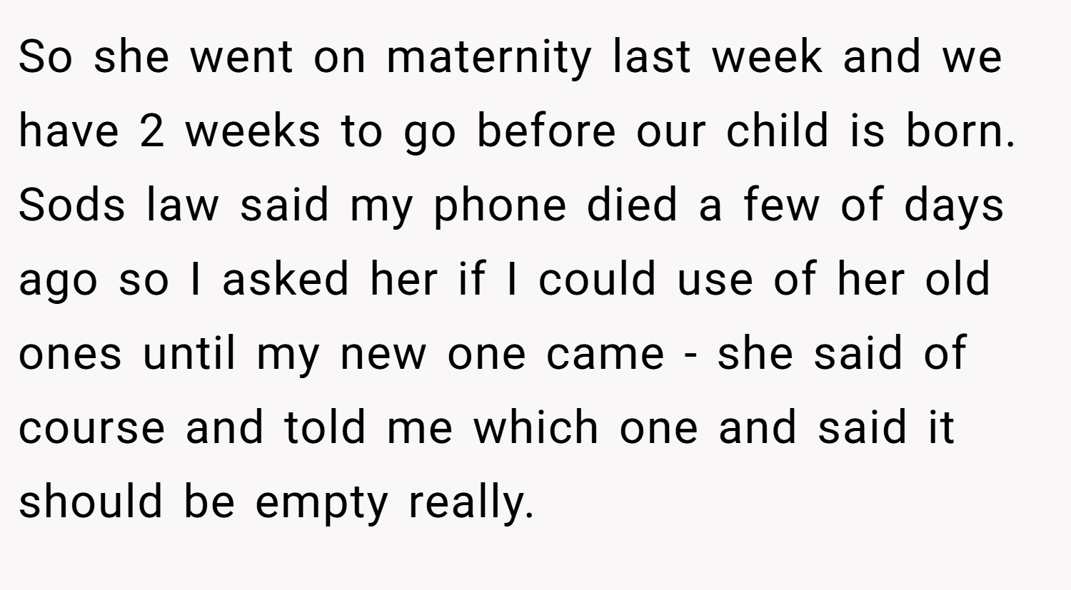 So she went on maternity last week and we have 2 weeks to go before our child is born. Sods law said my phone died a few of days ago so I asked her if I could use of her old ones until my new one came - she said of course and told me which one and said it should be empty really.