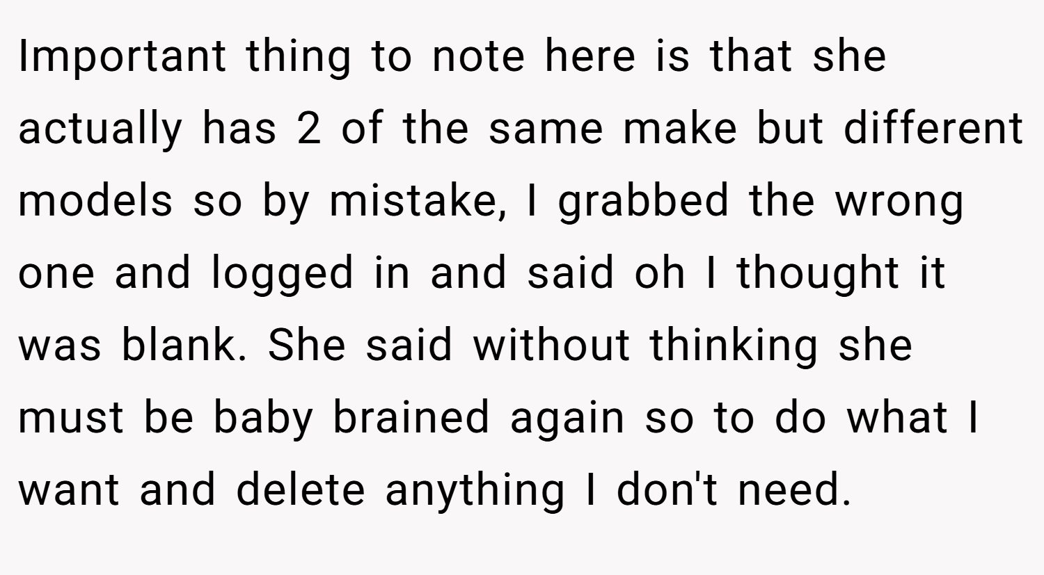 Important thing to note here is that she actually has 2 of the same make but different models so by mistake, I grabbed the wrong one and logged in and said oh I thought it was blank. She said without thinking she must be baby brained again so to do what I want and delete anything I don't need.