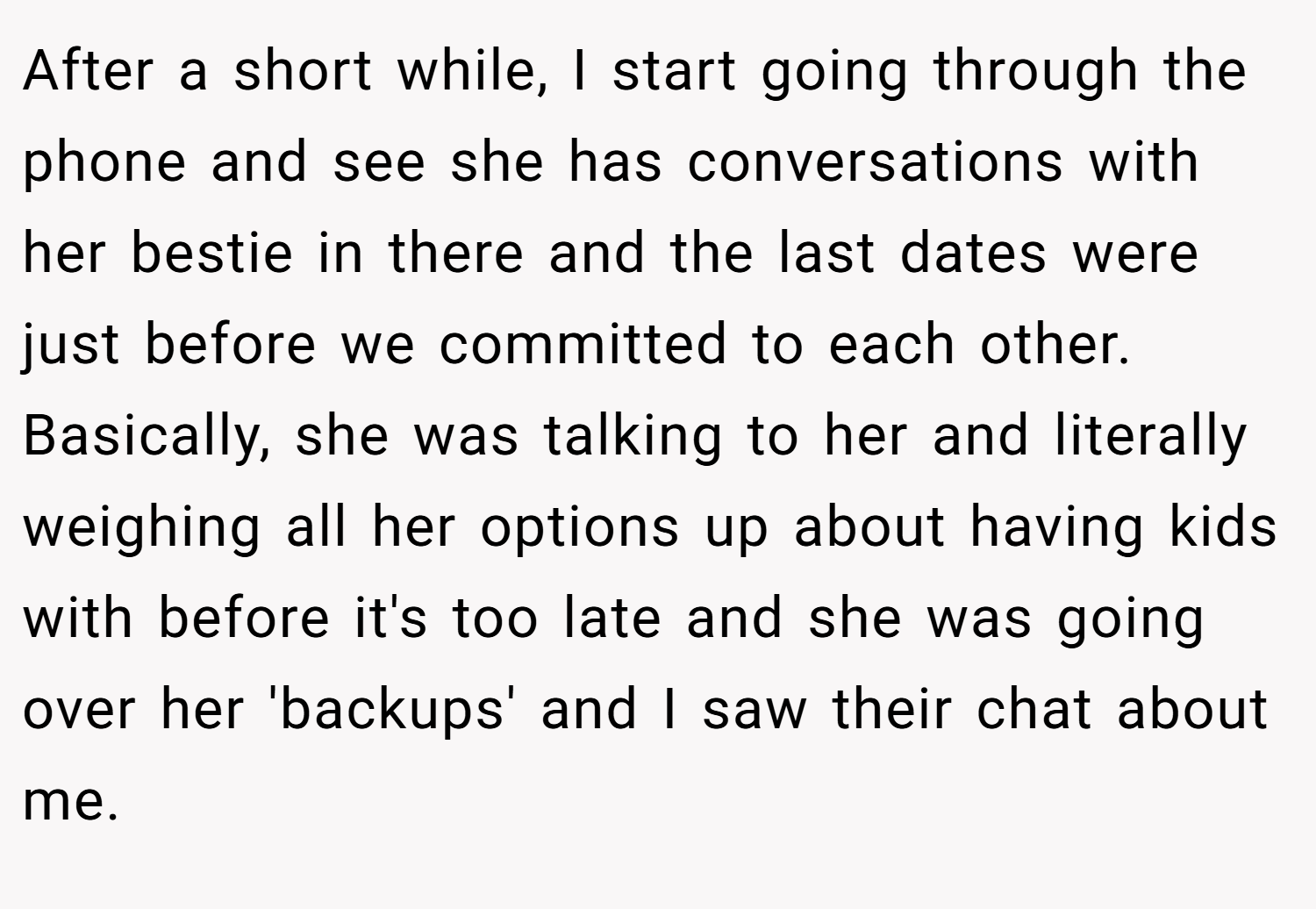 After a short while, I start going through the phone and see she has conversations with her bestie in there and the last dates were just before we committed to each other. Basically, she was talking to her and literally weighing all her options up about having kids with before it's too late and she was going over her 'backups' and I saw their chat about me.