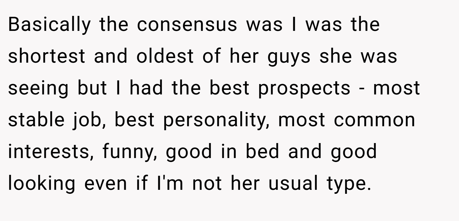 Basically the consensus was I was the shortest and oldest of her guys she was seeing but I had the best prospects - most stable job, best personality, most common interests, funny, good in bed and good looking even if I'm not her usual type.