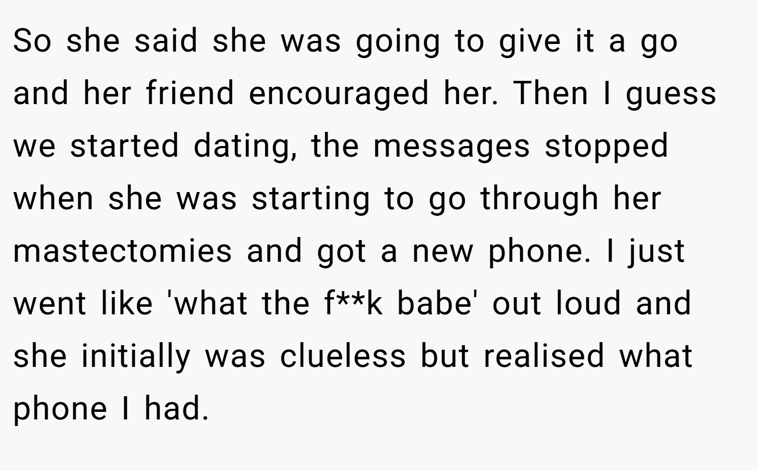 So she said she was going to give it a go and her friend encouraged her. Then I guess we started dating, the messages stopped when she was starting to go through her mastectomies and got a new phone. I just went like 'what the f**k babe' out loud and she initially was clueless but realised what phone I had.
