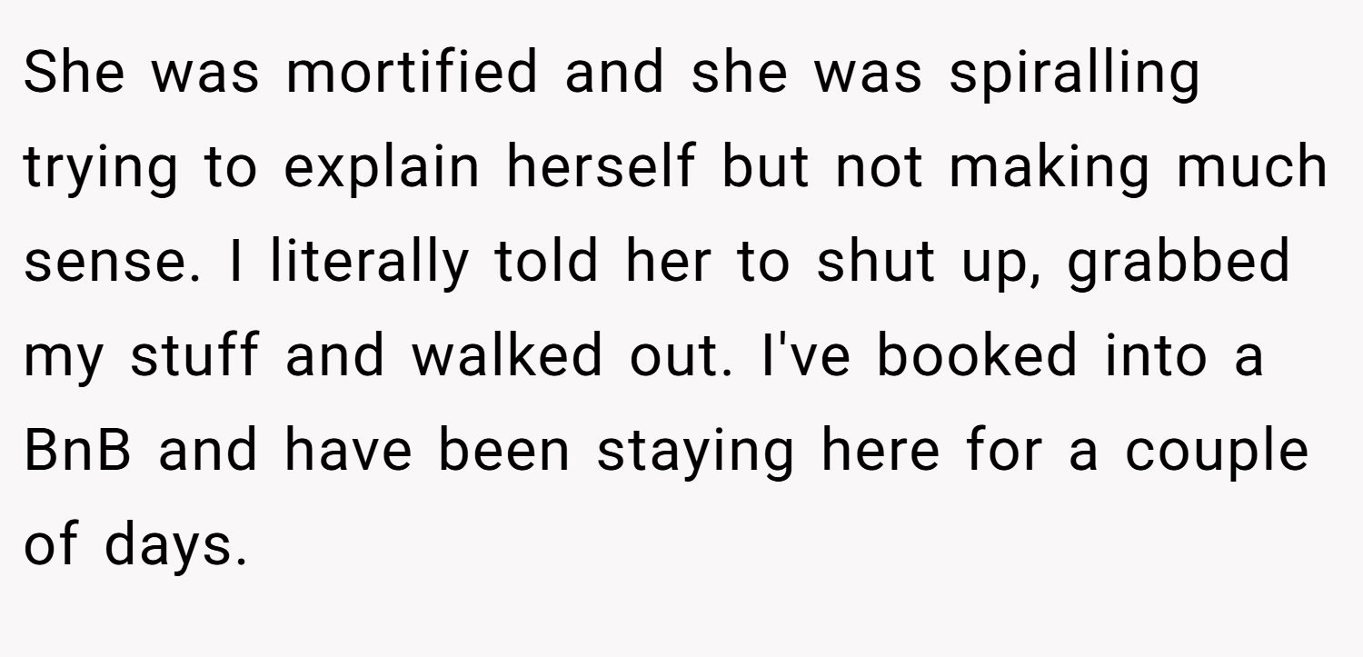 She was mortified and she was spiralling trying to explain herself but not making much sense. I literally told her to shut up, grabbed my stuff and walked out. I've booked into a BnB and have been staying here for a couple of days.