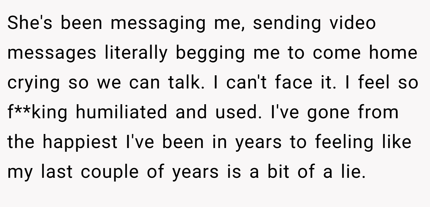 She's been messaging me, sending video messages literally begging me to come home crying so we can talk. I can't face it. I feel so f**king humiliated and used. I've gone from the happiest I've been in years to feeling like my last couple of years is a bit of a lie.