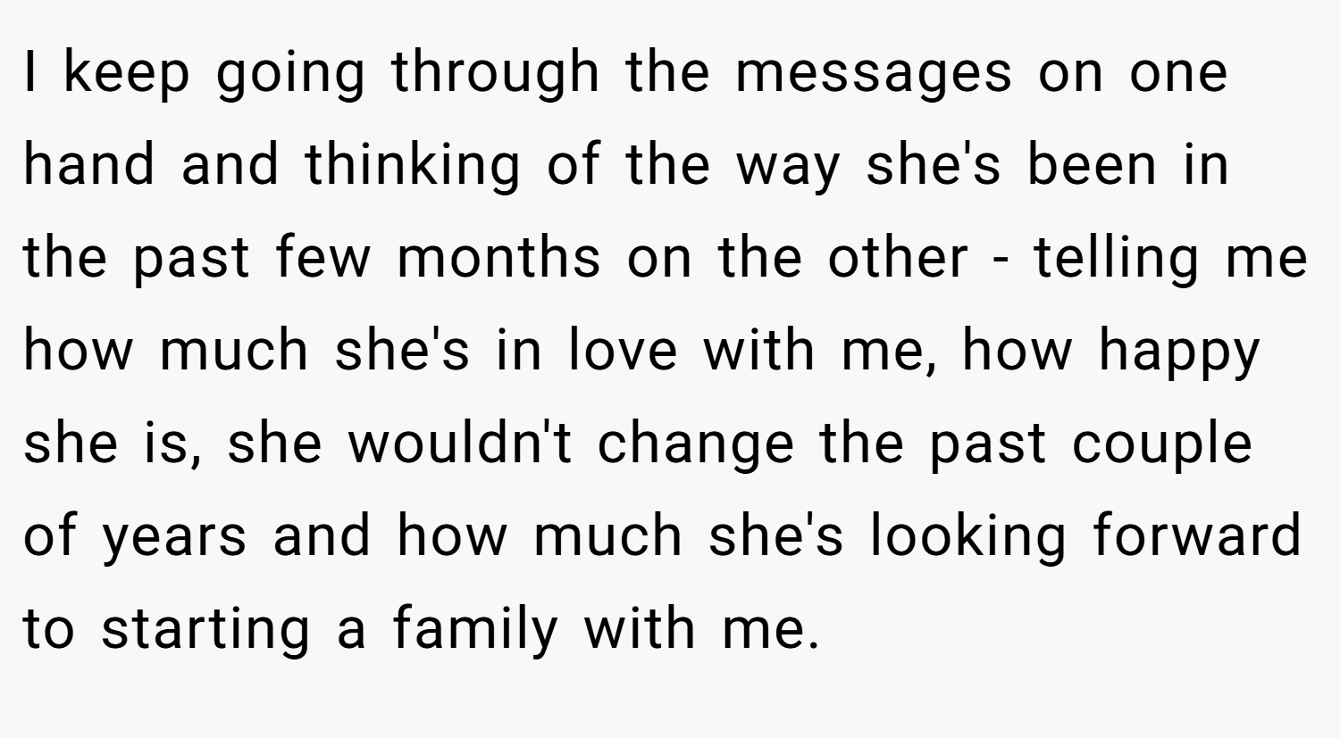 I keep going through the messages on one hand and thinking of the way she's been in the past few months on the other - telling me how much she's in love with me, how happy she is, she wouldn't change the past couple of years and how much she's looking forward to starting a family with me.