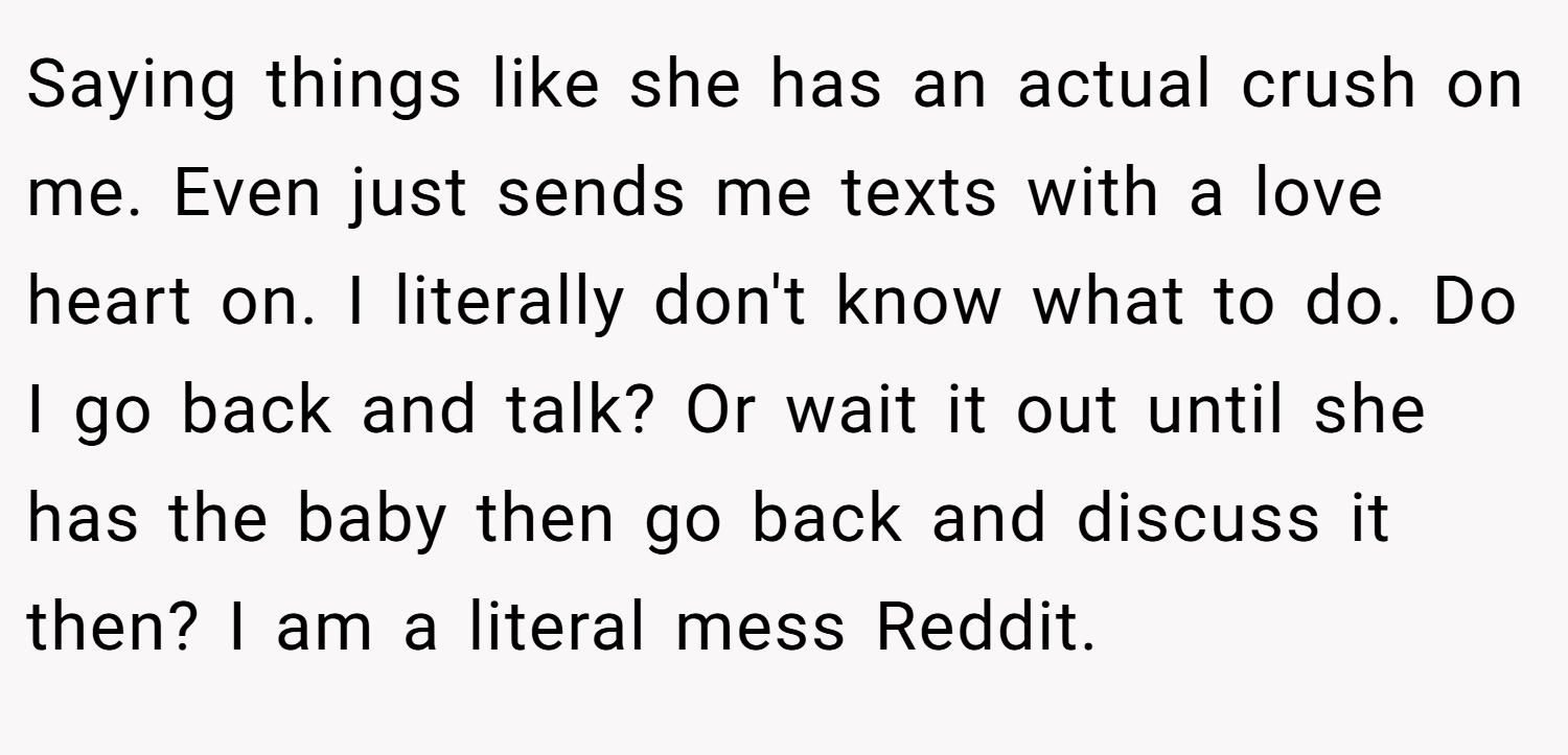 Saying things like she has an actual crush on me. Even just sends me texts with a love heart on. I literally don't know what to do. Do I go back and talk? Or wait it out until she has the baby then go back and discuss it then? I am a literal mess Reddit.