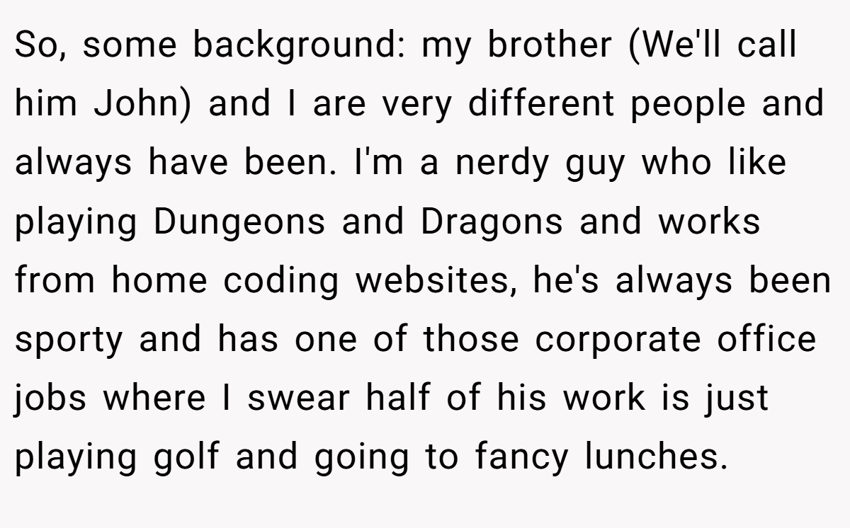 So, some background: my brother (We'll call him John) and I are very different people and always have been. I'm a nerdy guy who like playing Dungeons and Dragons and works from home coding websites, he's always been sporty and has one of those corporate office jobs where I swear half of his work is just playing golf and going to fancy lunches.