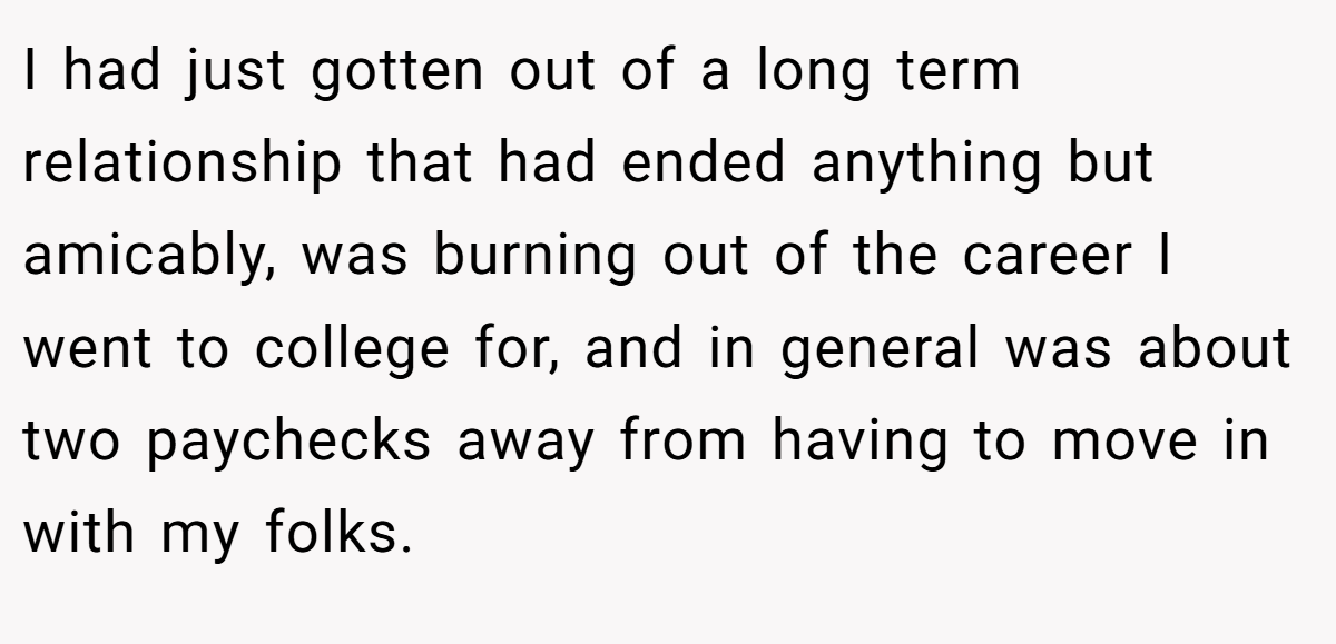 I had just gotten out of a long term relationship that had ended anything but amicably, was burning out of the career I went to college for, and in general was about two paychecks away from having to move in with my folks.