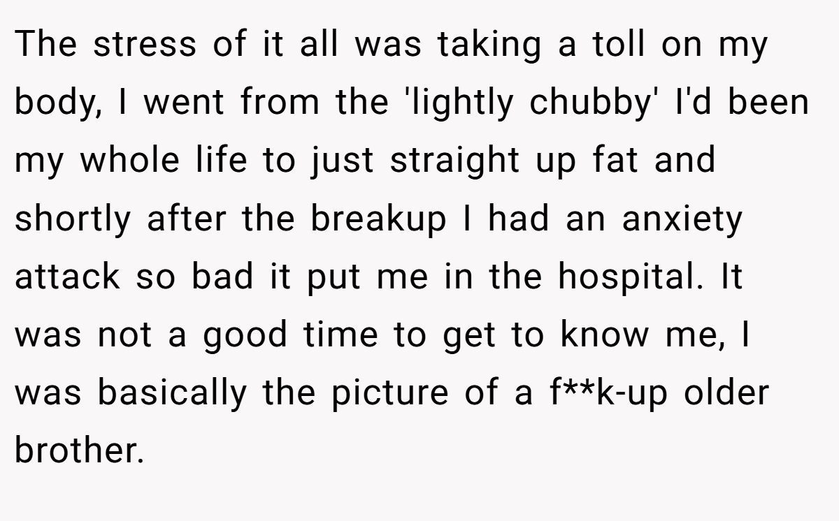 The stress of it all was taking a toll on my body, I went from the 'lightly chubby' I'd been my whole life to just straight up fat and shortly after the breakup I had an anxiety attack so bad it put me in the hospital. It was not a good time to get to know me, I was basically the picture of a f**k-up older brother.