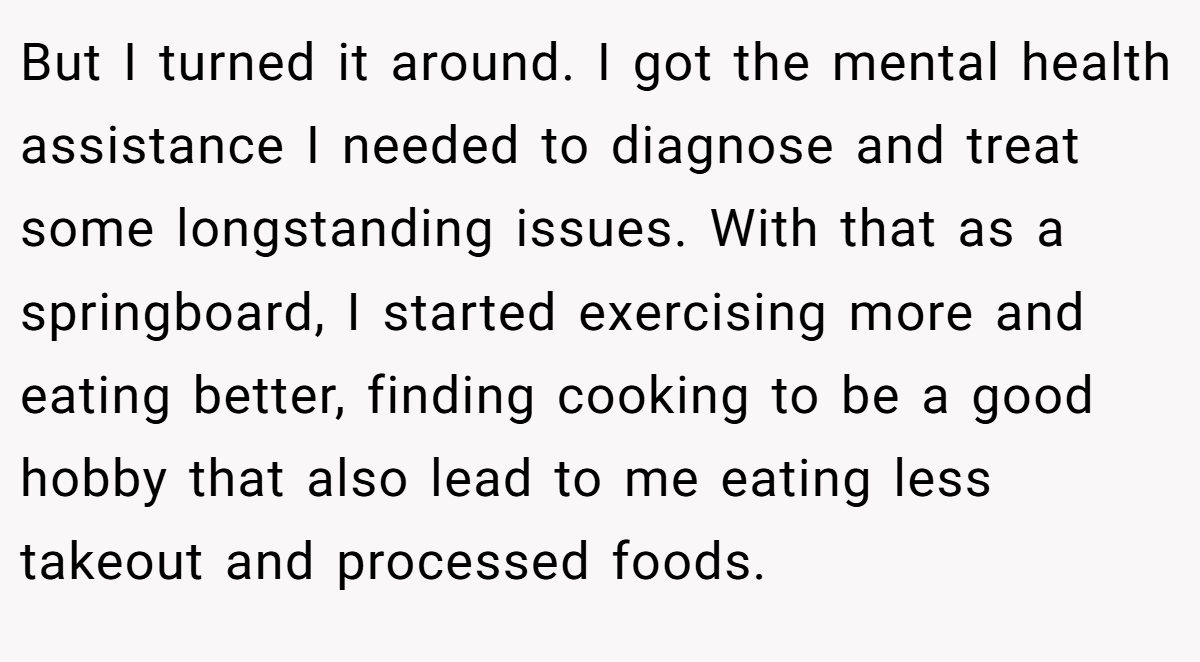 But I turned it around. I got the mental health assistance I needed to diagnose and treat some longstanding issues. With that as a springboard, I started exercising more and eating better, finding cooking to be a good hobby that also lead to me eating less takeout and processed foods.