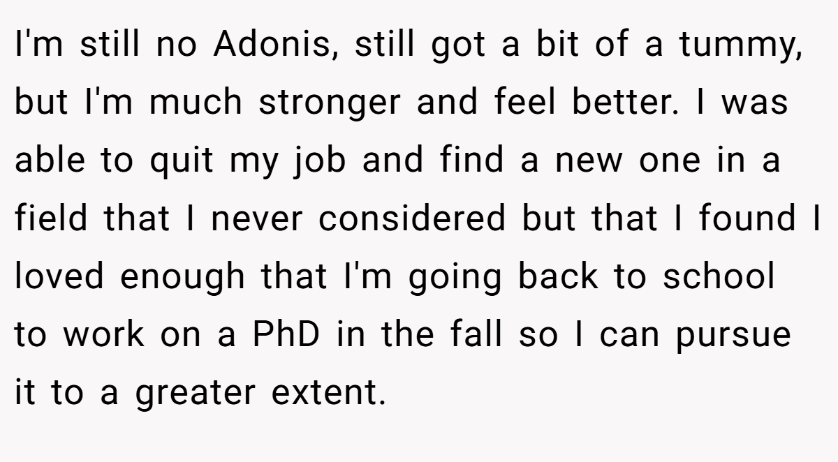 I'm still no Adonis, still got a bit of a tummy, but I'm much stronger and feel better. I was able to quit my job and find a new one in a field that I never considered but that I found I loved enough that I'm going back to school to work on a PhD in the fall so I can pursue it to a greater extent.