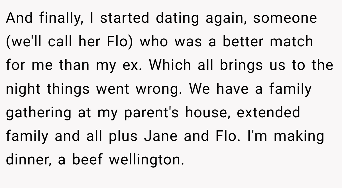 And finally, I started dating again, someone (we'll call her Flo) who was a better match for me than my ex. Which all brings us to the night things went wrong. We have a family gathering at my parent's house, extended family and all plus Jane and Flo. I'm making dinner, a beef wellington.