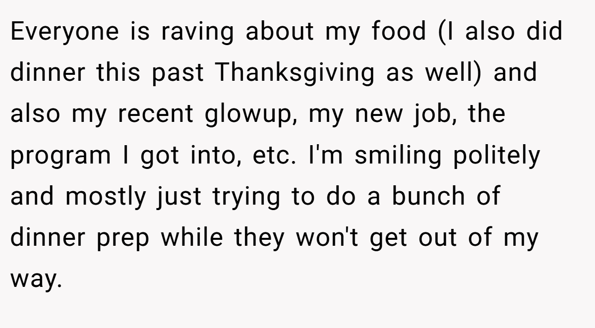 Everyone is raving about my food (I also did dinner this past Thanksgiving as well) and also my recent glowup, my new job, the program I got into, etc. I'm smiling politely and mostly just trying to do a bunch of dinner prep while they won't get out of my way.