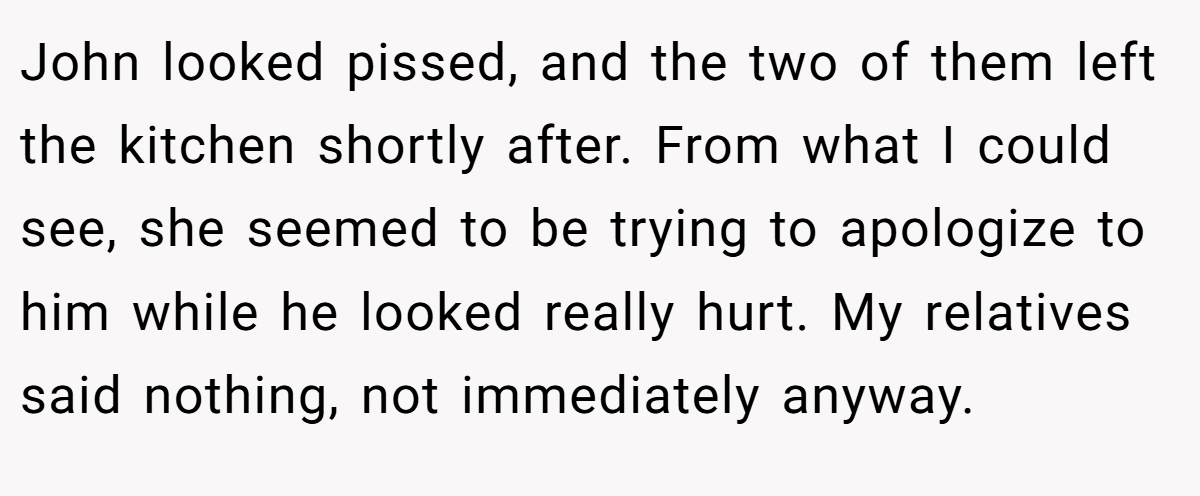 John looked pissed, and the two of them left the kitchen shortly after. From what I could see, she seemed to be trying to apologize to him while he looked really hurt. My relatives said nothing, not immediately anyway.