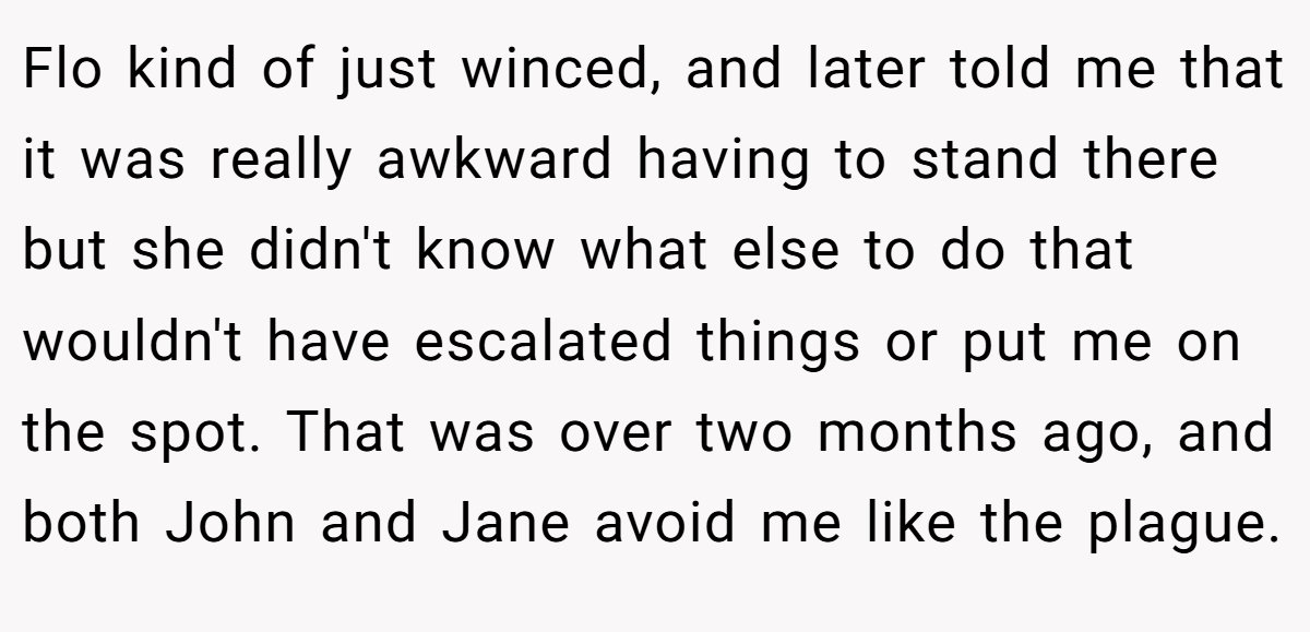 Flo kind of just winced, and later told me that it was really awkward having to stand there but she didn't know what else to do that wouldn't have escalated things or put me on the spot. That was over two months ago, and both John and Jane avoid me like the plague.